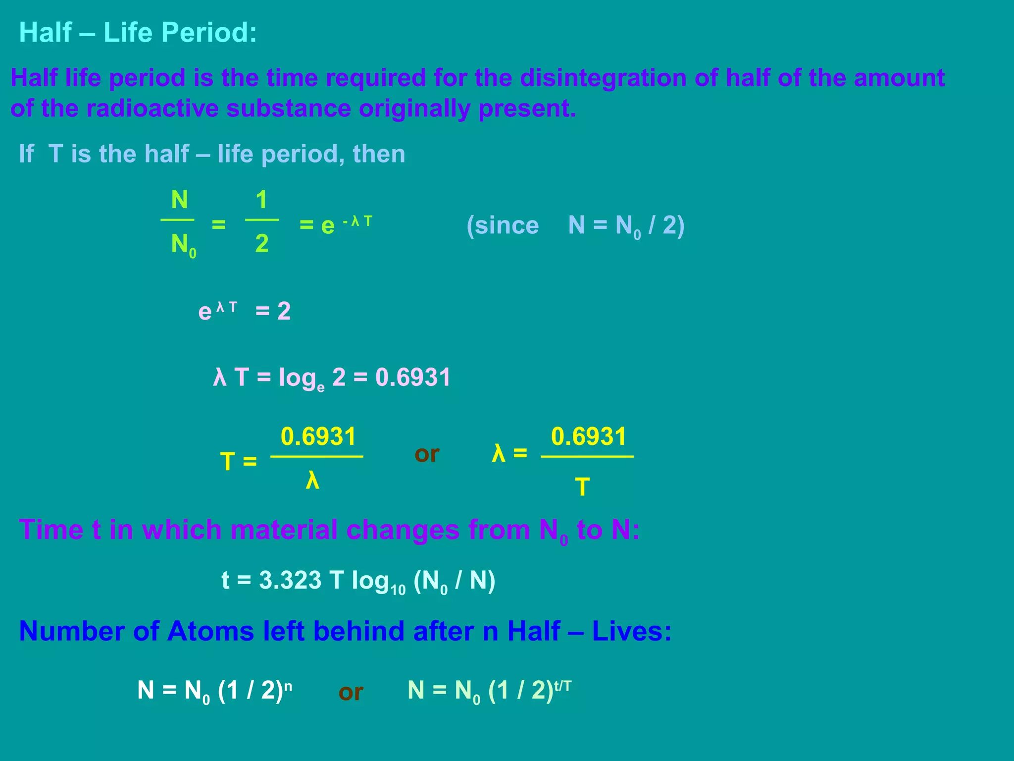 Half – Life Period:
Half life period is the time required for the disintegration of half of the amount
of the radioactive substance originally present.
If T is the half – life period, then
N0
N
=
2
1
= e - λ T
e λ T
= 2
(since N = N0 / 2)
λ T = loge 2 = 0.6931
T =
λ
0.6931
T
λ =
0.6931
or
Time t in which material changes from N0 to N:
t = 3.323 T log10 (N0 / N)
Number of Atoms left behind after n Half – Lives:
N = N0 (1 / 2)t/T
N = N0 (1 / 2)n
or
 