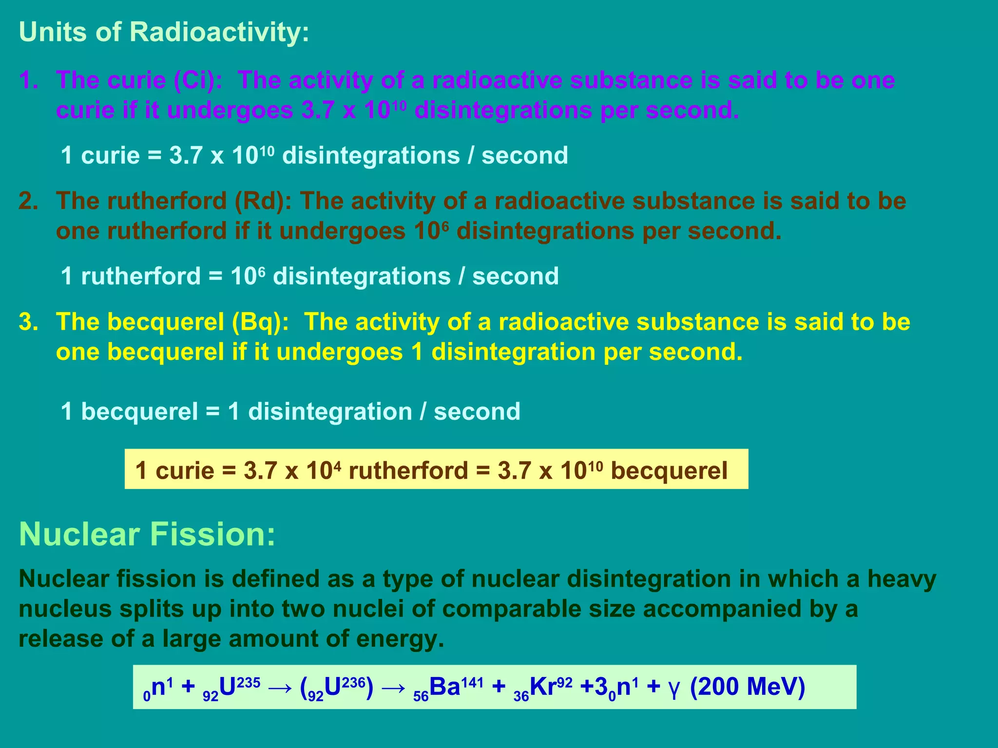 Units of Radioactivity:
1. The curie (Ci): The activity of a radioactive substance is said to be one
curie if it undergoes 3.7 x 1010
disintegrations per second.
1 curie = 3.7 x 1010
disintegrations / second
2. The rutherford (Rd): The activity of a radioactive substance is said to be
one rutherford if it undergoes 106
disintegrations per second.
1 rutherford = 106
disintegrations / second
3. The becquerel (Bq): The activity of a radioactive substance is said to be
one becquerel if it undergoes 1 disintegration per second.
1 becquerel = 1 disintegration / second
1 curie = 3.7 x 104
rutherford = 3.7 x 1010
becquerel
Nuclear Fission:
Nuclear fission is defined as a type of nuclear disintegration in which a heavy
nucleus splits up into two nuclei of comparable size accompanied by a
release of a large amount of energy.
0n1
+ 92U235
→ (92U236
) → 56Ba141
+ 36Kr92
+30n1
+ γ (200 MeV)
 