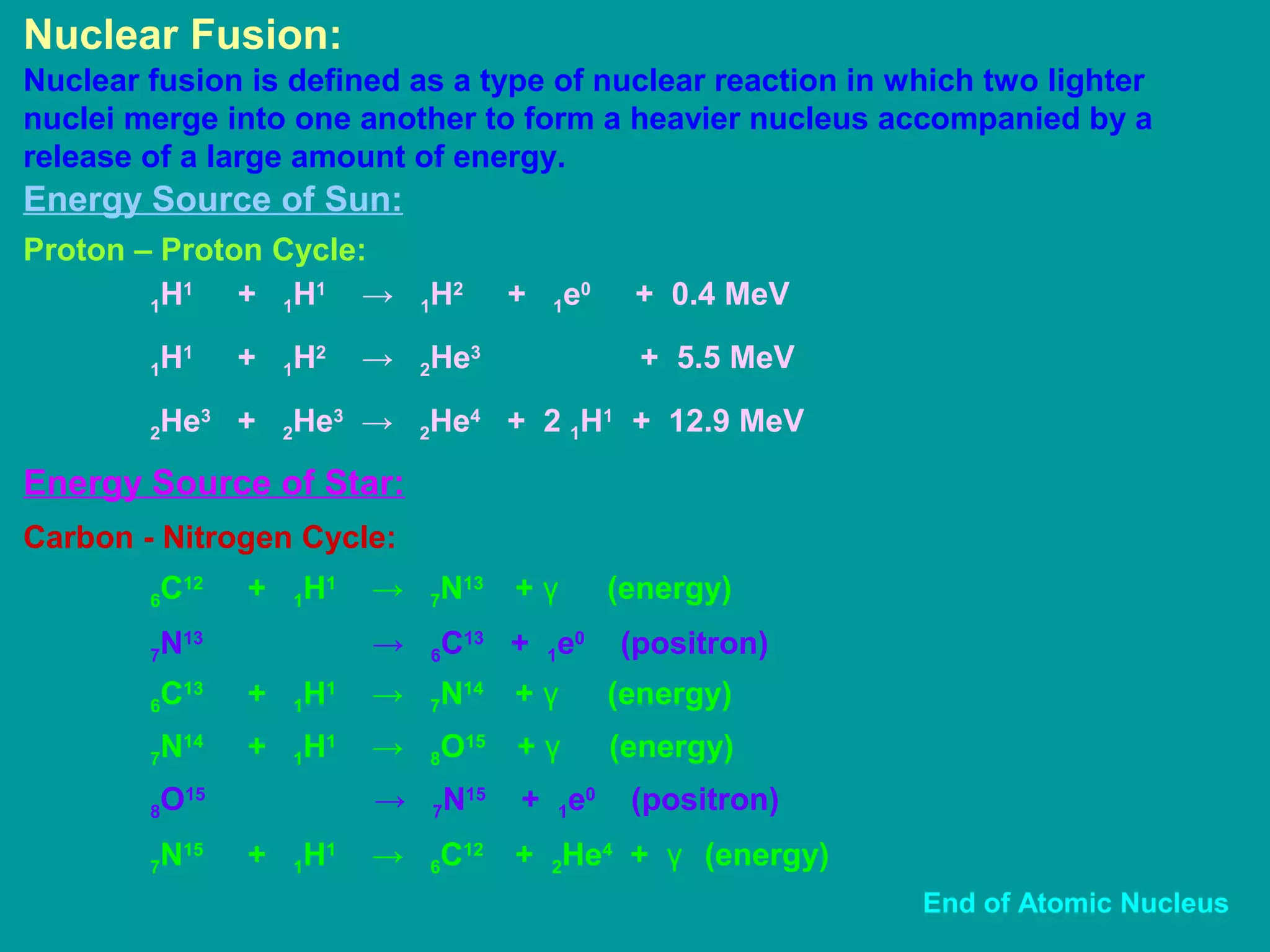 Nuclear Fusion:
Nuclear fusion is defined as a type of nuclear reaction in which two lighter
nuclei merge into one another to form a heavier nucleus accompanied by a
release of a large amount of energy.
Energy Source of Sun:
Proton – Proton Cycle:
1H1
+ 1H1
→ 1H2
+ 1e0
+ 0.4 MeV
1H1
+ 1H2
→ 2He3
+ 5.5 MeV
2He3
+ 2He3
→ 2He4
+ 2 1H1
+ 12.9 MeV
Carbon - Nitrogen Cycle:
6C12
+ 1H1
→ 7N13
+ γ (energy)
7N13
→ 6C13
+ 1e0
(positron)
Energy Source of Star:
6C13
+ 1H1
→ 7N14
+ γ (energy)
7N14
+ 1H1
→ 8O15
+ γ (energy)
8O15
→ 7N15
+ 1e0
(positron)
7N15
+ 1H1
→ 6C12
+ 2He4
+ γ (energy)
End of Atomic Nucleus
 