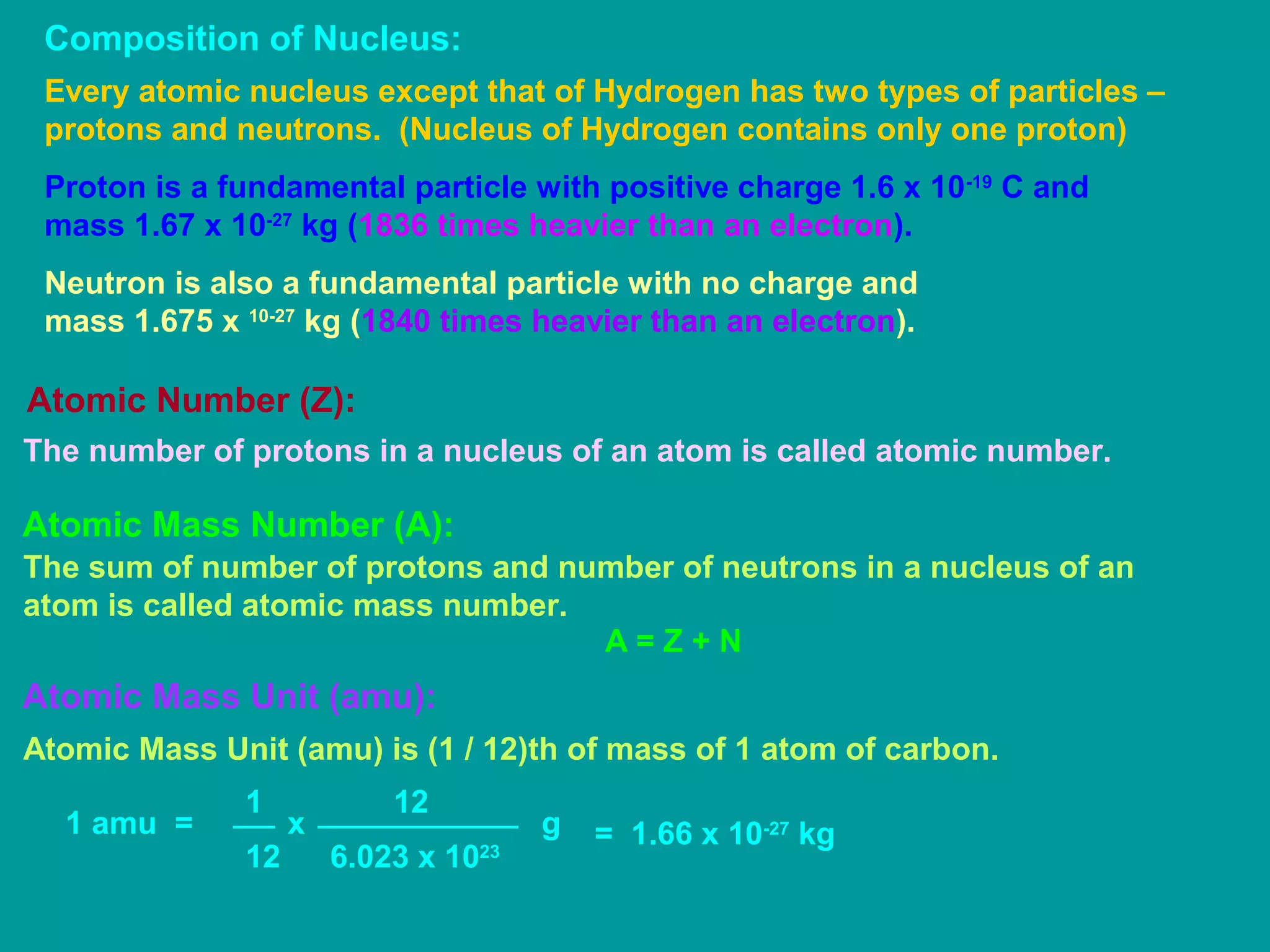 Composition of Nucleus:
Every atomic nucleus except that of Hydrogen has two types of particles –
protons and neutrons. (Nucleus of Hydrogen contains only one proton)
Proton is a fundamental particle with positive charge 1.6 x 10-19
C and
mass 1.67 x 10-27
kg (1836 times heavier than an electron).
Neutron is also a fundamental particle with no charge and
mass 1.675 x 10-27
kg (1840 times heavier than an electron).
Atomic Number (Z):
The number of protons in a nucleus of an atom is called atomic number.
Atomic Mass Number (A):
The sum of number of protons and number of neutrons in a nucleus of an
atom is called atomic mass number.
A = Z + N
Atomic Mass Unit (amu):
Atomic Mass Unit (amu) is (1 / 12)th of mass of 1 atom of carbon.
1 amu =
1
12
12
x
6.023 x 1023
g = 1.66 x 10-27
kg
 