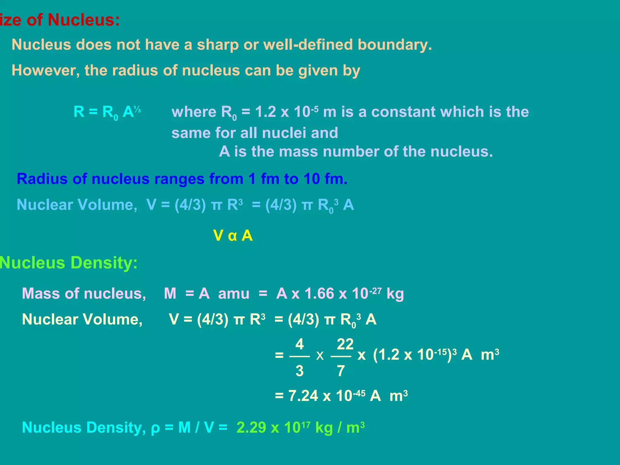 ize of Nucleus:
Nucleus does not have a sharp or well-defined boundary.
However, the radius of nucleus can be given by
R = R0 A⅓
where R0 = 1.2 x 10-5
m is a constant which is the
same for all nuclei and
A is the mass number of the nucleus.
Radius of nucleus ranges from 1 fm to 10 fm.
Nuclear Volume, V = (4/3) π R3
= (4/3) π R0
3
A
V α A
Nucleus Density:
Mass of nucleus, M = A amu = A x 1.66 x 10-27
kg
Nuclear Volume, V = (4/3) π R3
= (4/3) π R0
3
A
4
3
22
7
x= x (1.2 x 10-15
)3
A m3
= 7.24 x 10-45
A m3
Nucleus Density, ρ = M / V = 2.29 x 1017
kg / m3
 