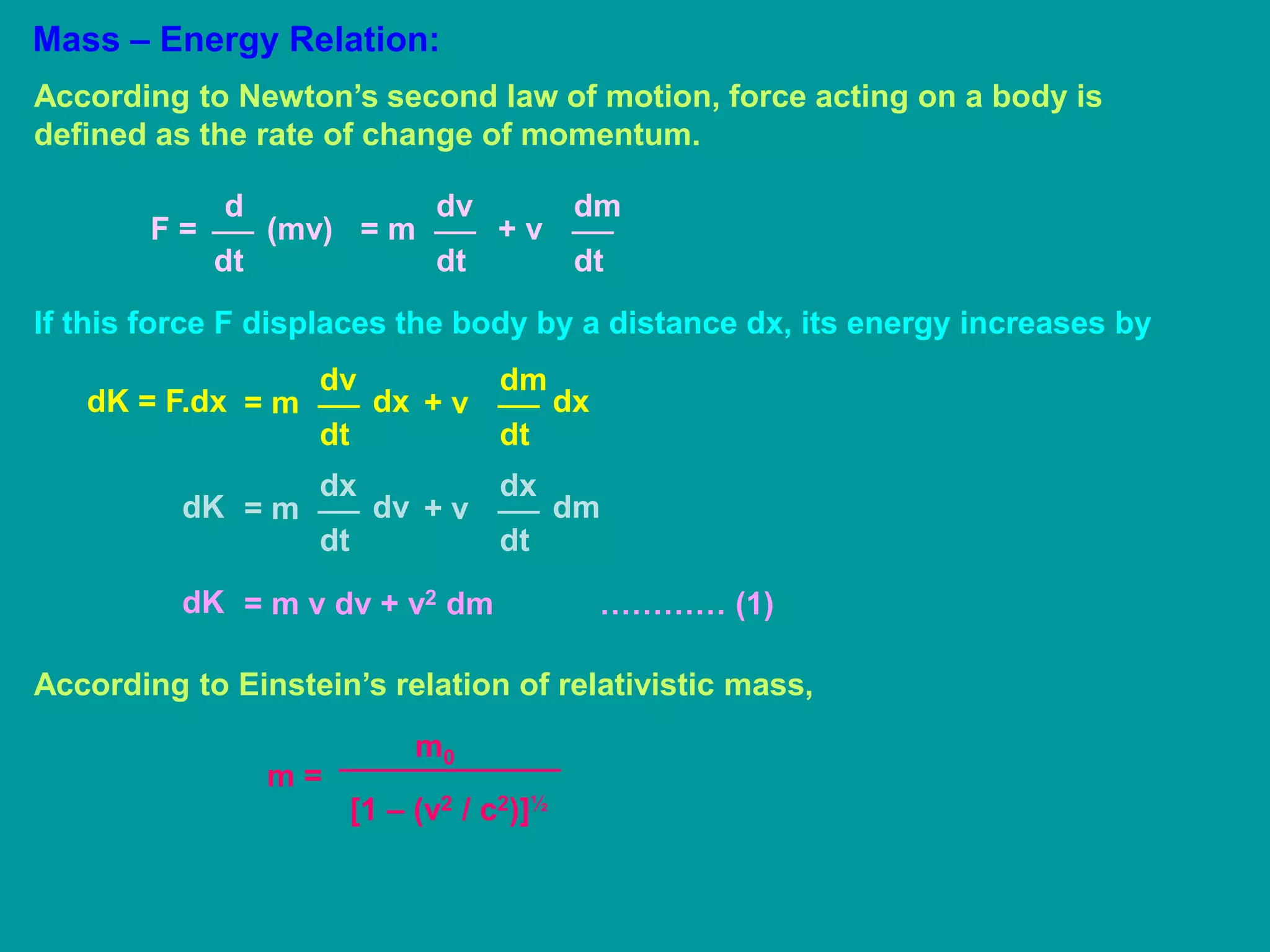 Mass – Energy Relation:
According to Newton’s second law of motion, force acting on a body is
defined as the rate of change of momentum.
d
dt
F = (mv)
dv
dt
= m
dm
dt
+ v
If this force F displaces the body by a distance dx, its energy increases by
dv
dt
= mdK = F.dx dx
dm
dt
+ v dx
dx
dt
= mdK dv
dx
dt
+ v dm
= m v dv + v2 dm ………… (1)dK
According to Einstein’s relation of relativistic mass,
m =
m0
[1 – (v2 / c2)]½
 