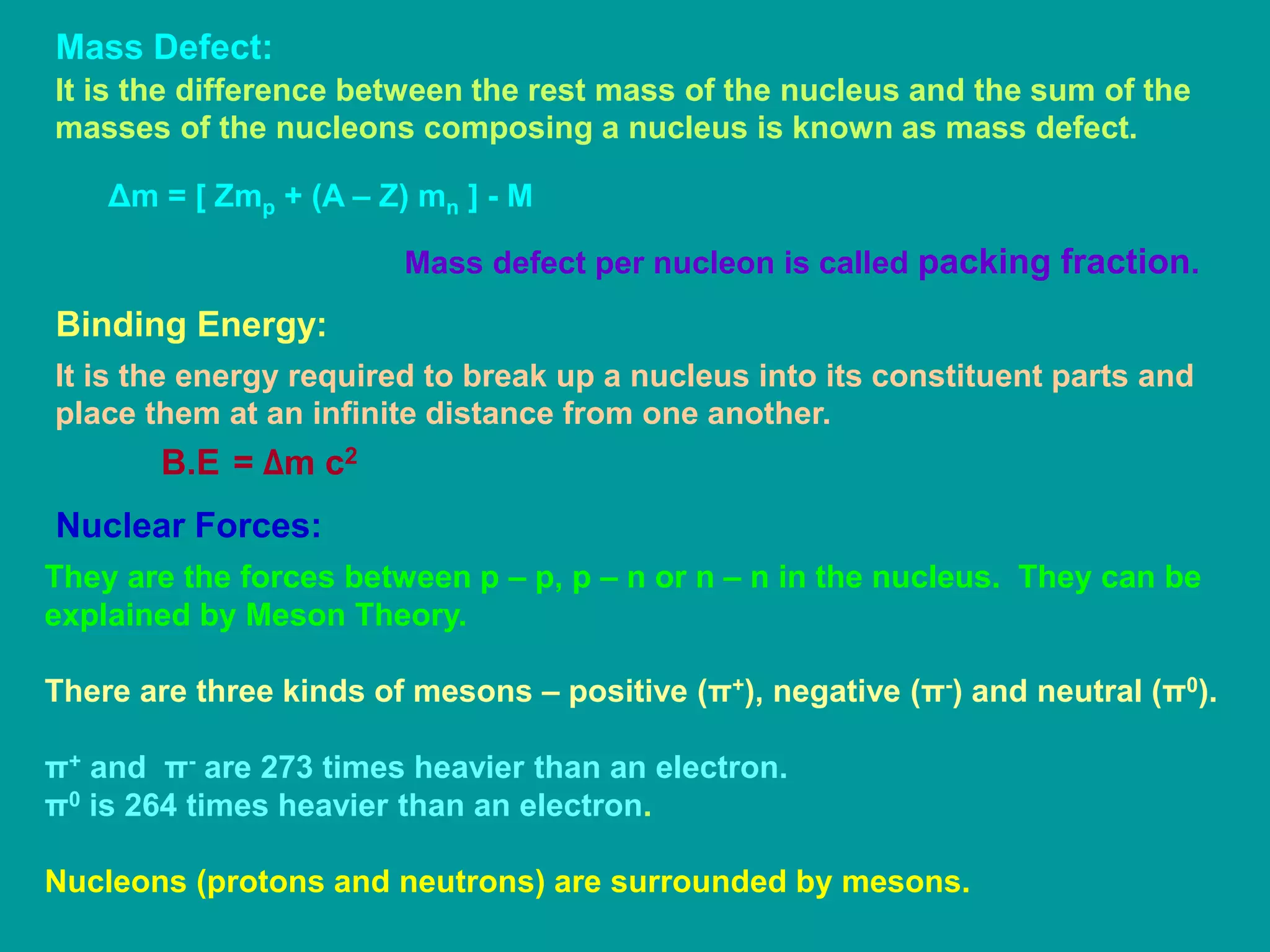 Mass Defect:
It is the difference between the rest mass of the nucleus and the sum of the
masses of the nucleons composing a nucleus is known as mass defect.
Δm = [ Zmp + (A – Z) mn ] - M
Mass defect per nucleon is called packing fraction.
Binding Energy:
It is the energy required to break up a nucleus into its constituent parts and
place them at an infinite distance from one another.
B.E = Δm c2
Nuclear Forces:
They are the forces between p – p, p – n or n – n in the nucleus. They can be
explained by Meson Theory.
There are three kinds of mesons – positive (π+), negative (π-) and neutral (π0).
π+ and π- are 273 times heavier than an electron.
π0 is 264 times heavier than an electron.
Nucleons (protons and neutrons) are surrounded by mesons.
 