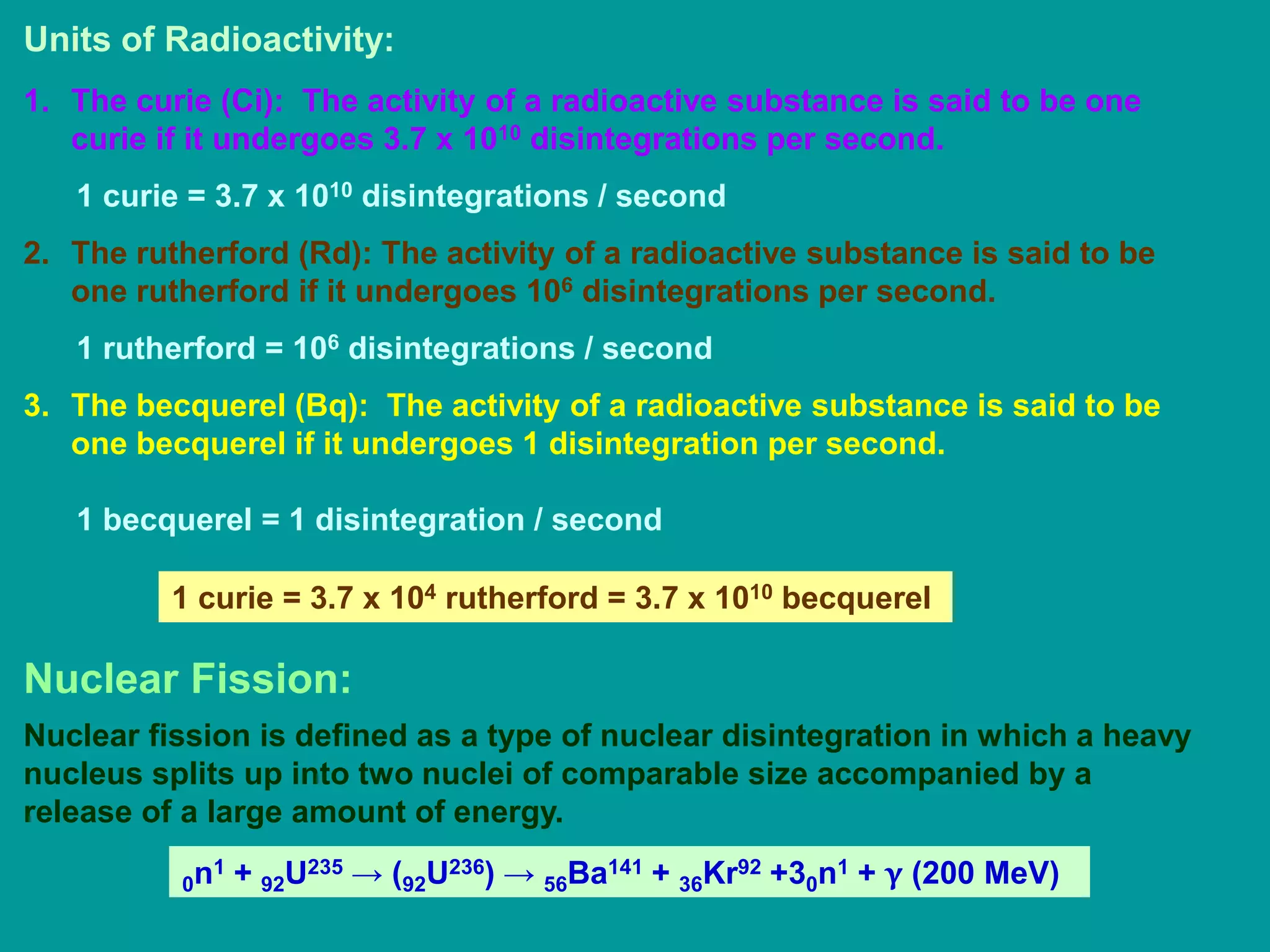 Units of Radioactivity:
1. The curie (Ci): The activity of a radioactive substance is said to be one
curie if it undergoes 3.7 x 1010 disintegrations per second.
1 curie = 3.7 x 1010 disintegrations / second
2. The rutherford (Rd): The activity of a radioactive substance is said to be
one rutherford if it undergoes 106 disintegrations per second.
1 rutherford = 106 disintegrations / second
3. The becquerel (Bq): The activity of a radioactive substance is said to be
one becquerel if it undergoes 1 disintegration per second.
1 becquerel = 1 disintegration / second
1 curie = 3.7 x 104 rutherford = 3.7 x 1010 becquerel
Nuclear Fission:
Nuclear fission is defined as a type of nuclear disintegration in which a heavy
nucleus splits up into two nuclei of comparable size accompanied by a
release of a large amount of energy.
0n1 + 92U235 → (92U236) → 56Ba141 + 36Kr92 +30n1 + γ (200 MeV)
 