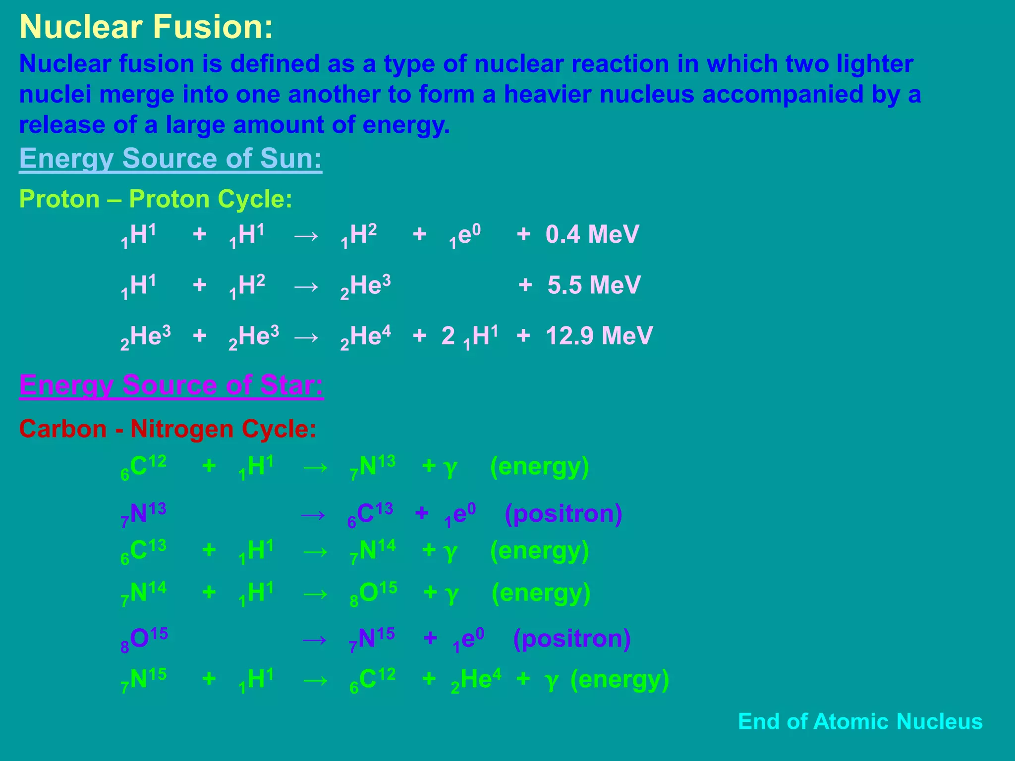 Nuclear Fusion:
Nuclear fusion is defined as a type of nuclear reaction in which two lighter
nuclei merge into one another to form a heavier nucleus accompanied by a
release of a large amount of energy.
Energy Source of Sun:
Proton – Proton Cycle:
1H1 + 1H1 → 1H2 + 1e0 + 0.4 MeV
1H1 + 1H2 → 2He3 + 5.5 MeV
2He3 + 2He3 → 2He4 + 2 1H1 + 12.9 MeV
Carbon - Nitrogen Cycle:
6C12 + 1H1 → 7N13 + γ (energy)
7N13 → 6C13 + 1e0 (positron)
Energy Source of Star:
6C13 + 1H1 → 7N14 + γ (energy)
7N14 + 1H1 → 8O15 + γ (energy)
8O15 → 7N15 + 1e0 (positron)
7N15 + 1H1 → 6C12 + 2He4 + γ (energy)
End of Atomic Nucleus
 