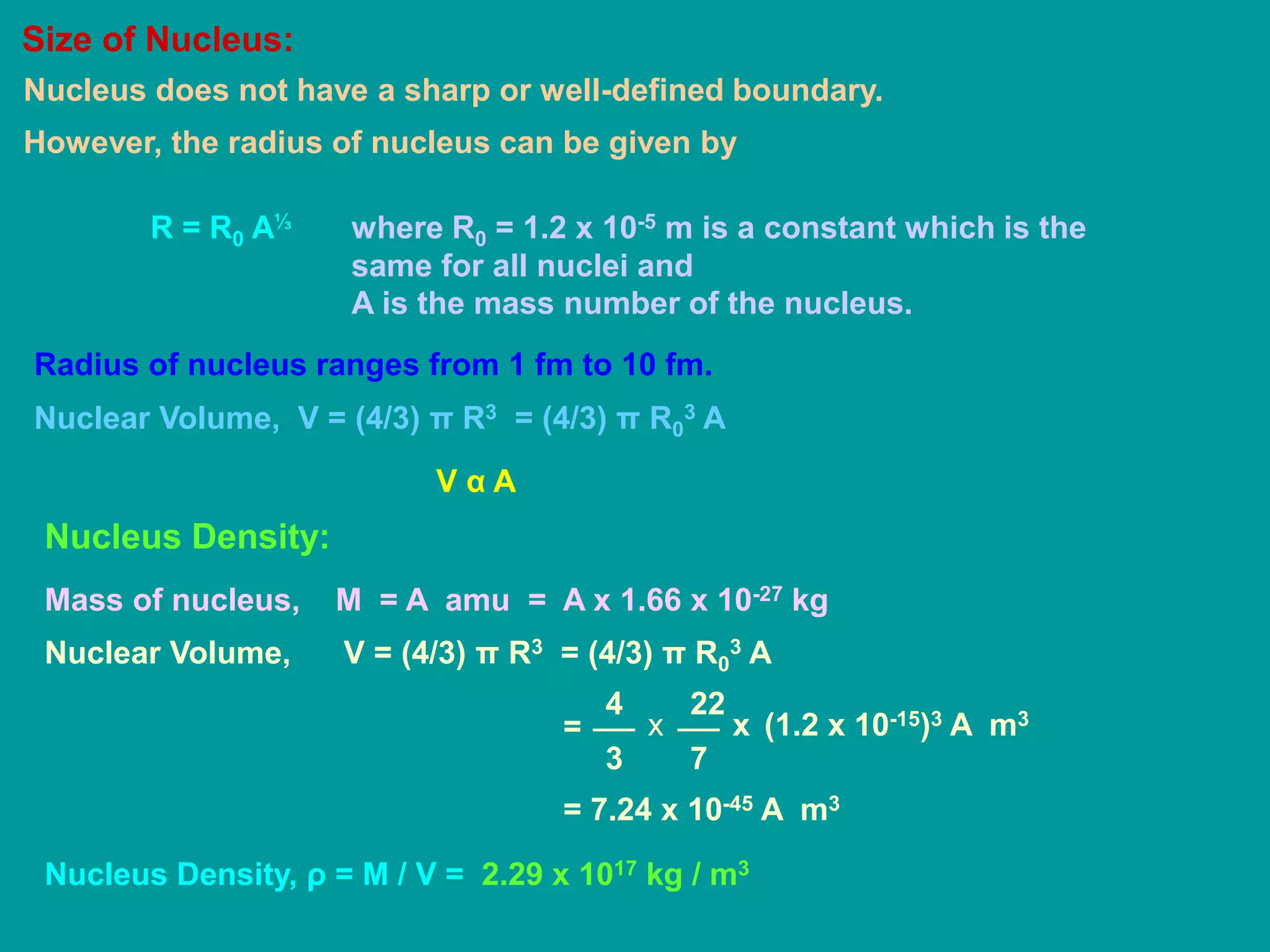 Size of Nucleus:
Nucleus does not have a sharp or well-defined boundary.
However, the radius of nucleus can be given by
R = R0 A⅓ where R0 = 1.2 x 10-5 m is a constant which is the
same for all nuclei and
A is the mass number of the nucleus.
Radius of nucleus ranges from 1 fm to 10 fm.
Nuclear Volume, V = (4/3) π R3 = (4/3) π R0
3 A
V α A
Nucleus Density:
Mass of nucleus, M = A amu = A x 1.66 x 10-27 kg
Nuclear Volume, V = (4/3) π R3 = (4/3) π R0
3 A
4
3
22
7
x= x (1.2 x 10-15)3 A m3
= 7.24 x 10-45 A m3
Nucleus Density, ρ = M / V = 2.29 x 1017 kg / m3
 