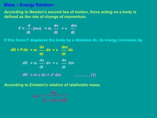 Mass – Energy Relation:
According to Newton’s second law of motion, force acting on a body is
defined as the rate of change of momentum.
d
dt
F = (mv)
dv
dt
= m
dm
dt
+ v
If this force F displaces the body by a distance dx, its energy increases by
dv
dt
= m
dK = F.dx dx
dm
dt
+ v dx
dx
dt
= m
dK dv
dx
dt
+ v dm
= m v dv + v2 dm ………… (1)
dK
According to Einstein’s relation of relativistic mass,
m =
m0
[1 – (v2 / c2)]½
 
