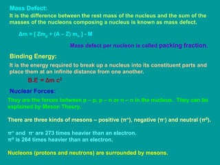 Mass Defect:
It is the difference between the rest mass of the nucleus and the sum of the
masses of the nucleons composing a nucleus is known as mass defect.
Δm = [ Zmp + (A – Z) mn ] - M
Mass defect per nucleon is called packing fraction.
Binding Energy:
It is the energy required to break up a nucleus into its constituent parts and
place them at an infinite distance from one another.
B.E = Δm c2
Nuclear Forces:
They are the forces between p – p, p – n or n – n in the nucleus. They can be
explained by Meson Theory.
There are three kinds of mesons – positive (π+), negative (π-) and neutral (π0).
π+ and π- are 273 times heavier than an electron.
π0 is 264 times heavier than an electron.
Nucleons (protons and neutrons) are surrounded by mesons.
 