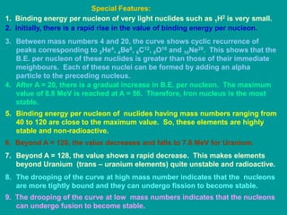 1. Binding energy per nucleon of very light nuclides such as 1H2 is very small.
2. Initially, there is a rapid rise in the value of binding energy per nucleon.
3. Between mass numbers 4 and 20, the curve shows cyclic recurrence of
peaks corresponding to 2He4, 4Be8, 6C12, 8O16 and 10Ne20. This shows that the
B.E. per nucleon of these nuclides is greater than those of their immediate
meighbours. Each of these nuclei can be formed by adding an alpha
particle to the preceding nucleus.
4. After A = 20, there is a gradual increase in B.E. per nucleon. The maximum
value of 8.8 MeV is reached at A = 56. Therefore, Iron nucleus is the most
stable.
5. Binding energy per nucleon of nuclides having mass numbers ranging from
40 to 120 are close to the maximum value. So, these elements are highly
stable and non-radioactive.
6. Beyond A = 120, the value decreases and falls to 7.6 MeV for Uranium.
7. Beyond A = 128, the value shows a rapid decrease. This makes elements
beyond Uranium (trans – uranium elements) quite unstable and radioactive.
8. The drooping of the curve at high mass number indicates that the nucleons
are more tightly bound and they can undergo fission to become stable.
9. The drooping of the curve at low mass numbers indicates that the nucleons
can undergo fusion to become stable.
Special Features:
 