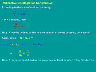 Radioactive Disintegration Constant (λ):
According to the laws of radioactive decay,
N
dN
= - λ dt
If dt = 1 second, then
N
dN
= - λ
Thus, λ may be defined as the relative number of atoms decaying per second.
Again, since N = N0 e- λ t
And if, t = 1 / λ, then N = N0 / e
or
N0
N
=
e
1
Thus, λ may also be defined as the reciprocal of the time when N / N0 falls to 1 / e.
 