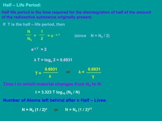Half – Life Period:
Half life period is the time required for the disintegration of half of the amount
of the radioactive substance originally present.
If T is the half – life period, then
N0
N
=
2
1
= e - λ T
e λ T = 2
(since N = N0 / 2)
λ T = loge 2 = 0.6931
T =
λ
0.6931
T
λ =
0.6931
or
Time t in which material changes from N0 to N:
t = 3.323 T log10 (N0 / N)
Number of Atoms left behind after n Half – Lives:
N = N0 (1 / 2)t/T
N = N0 (1 / 2)n
or
 