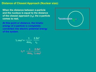 Distance of Closest Approach (Nuclear size):
+
r0
When the distance between α-particle
and the nucleus is equal to the distance
of the closest approach (r0), the α-particle
comes to rest.
At this point or distance, the kinetic
energy of α-particle is completely
converted into electric potential energy
of the system.
½ mu2 =
1
4πε0
2 Ze2
r0
r0 =
1
4πε0
2 Ze2
½ mu2
 