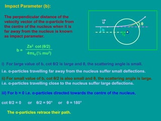 Impact Parameter (b):
+
r0
The perpendicular distance of the
velocity vector of the α-particle from
the centre of the nucleus when it is
far away from the nucleus is known
as impact parameter.
θ
b
u
b =
4πε0
Ze2
(½ mu2)
cot (θ/2)
i) For large value of b, cot θ/2 is large and θ, the scattering angle is small.
i.e. α-particles travelling far away from the nucleus suffer small deflections.
ii) For small value of b, cot θ/2 is also small and θ, the scattering angle is large.
i.e. α-particles travelling close to the nucleus suffer large deflections.
iii) For b = 0 i.e. α-particles directed towards the centre of the nucleus,
cot θ/2 = 0 or θ/2 = 90° or θ = 180°
The α-particles retrace their path.
 
