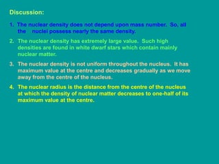 Discussion:
1. The nuclear density does not depend upon mass number. So, all
the nuclei possess nearly the same density.
2. The nuclear density has extremely large value. Such high
densities are found in white dwarf stars which contain mainly
nuclear matter.
3. The nuclear density is not uniform throughout the nucleus. It has
maximum value at the centre and decreases gradually as we move
away from the centre of the nucleus.
4. The nuclear radius is the distance from the centre of the nucleus
at which the density of nuclear matter decreases to one-half of its
maximum value at the centre.
 