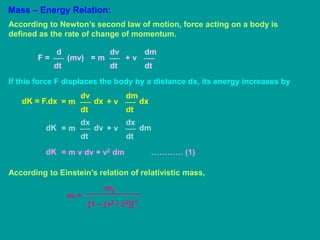 Mass – Energy Relation:
According to Newton’s second law of motion, force acting on a body is
defined as the rate of change of momentum.
d
dt
F = (mv)
dv
dt
= m
dm
dt
+ v
If this force F displaces the body by a distance dx, its energy increases by
dv
dt
= m
dK = F.dx dx
dm
dt
+ v dx
dx
dt
= m
dK dv
dx
dt
+ v dm
= m v dv + v2 dm ………… (1)
dK
According to Einstein’s relation of relativistic mass,
m =
m0
[1 – (v2 / c2)]½
 