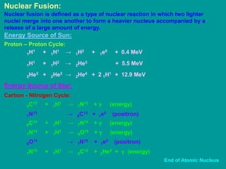 Nuclear Fusion:
Nuclear fusion is defined as a type of nuclear reaction in which two lighter
nuclei merge into one another to form a heavier nucleus accompanied by a
release of a large amount of energy.
Energy Source of Sun:
Proton – Proton Cycle:
1H1 + 1H1 → 1H2 + 1e0 + 0.4 MeV
1H1 + 1H2 → 2He3 + 5.5 MeV
2He3 + 2He3 → 2He4 + 2 1H1 + 12.9 MeV
Carbon - Nitrogen Cycle:
6C12 + 1H1 → 7N13 + γ (energy)
7N13 → 6C13 + 1e0 (positron)
Energy Source of Star:
6C13 + 1H1 → 7N14 + γ (energy)
7N14 + 1H1 → 8O15 + γ (energy)
8O15 → 7N15 + 1e0 (positron)
7N15 + 1H1 → 6C12 + 2He4 + γ (energy)
End of Atomic Nucleus
 