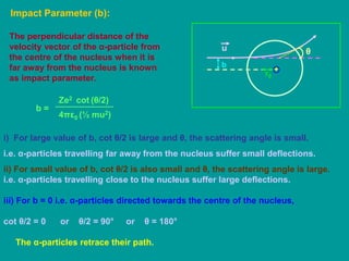 Impact Parameter (b):
+
r0
The perpendicular distance of the
velocity vector of the α-particle from
the centre of the nucleus when it is
far away from the nucleus is known
as impact parameter.
θ
b
u
b =
4πε0
Ze2
(½ mu2)
cot (θ/2)
i) For large value of b, cot θ/2 is large and θ, the scattering angle is small.
i.e. α-particles travelling far away from the nucleus suffer small deflections.
ii) For small value of b, cot θ/2 is also small and θ, the scattering angle is large.
i.e. α-particles travelling close to the nucleus suffer large deflections.
iii) For b = 0 i.e. α-particles directed towards the centre of the nucleus,
cot θ/2 = 0 or θ/2 = 90° or θ = 180°
The α-particles retrace their path.
 