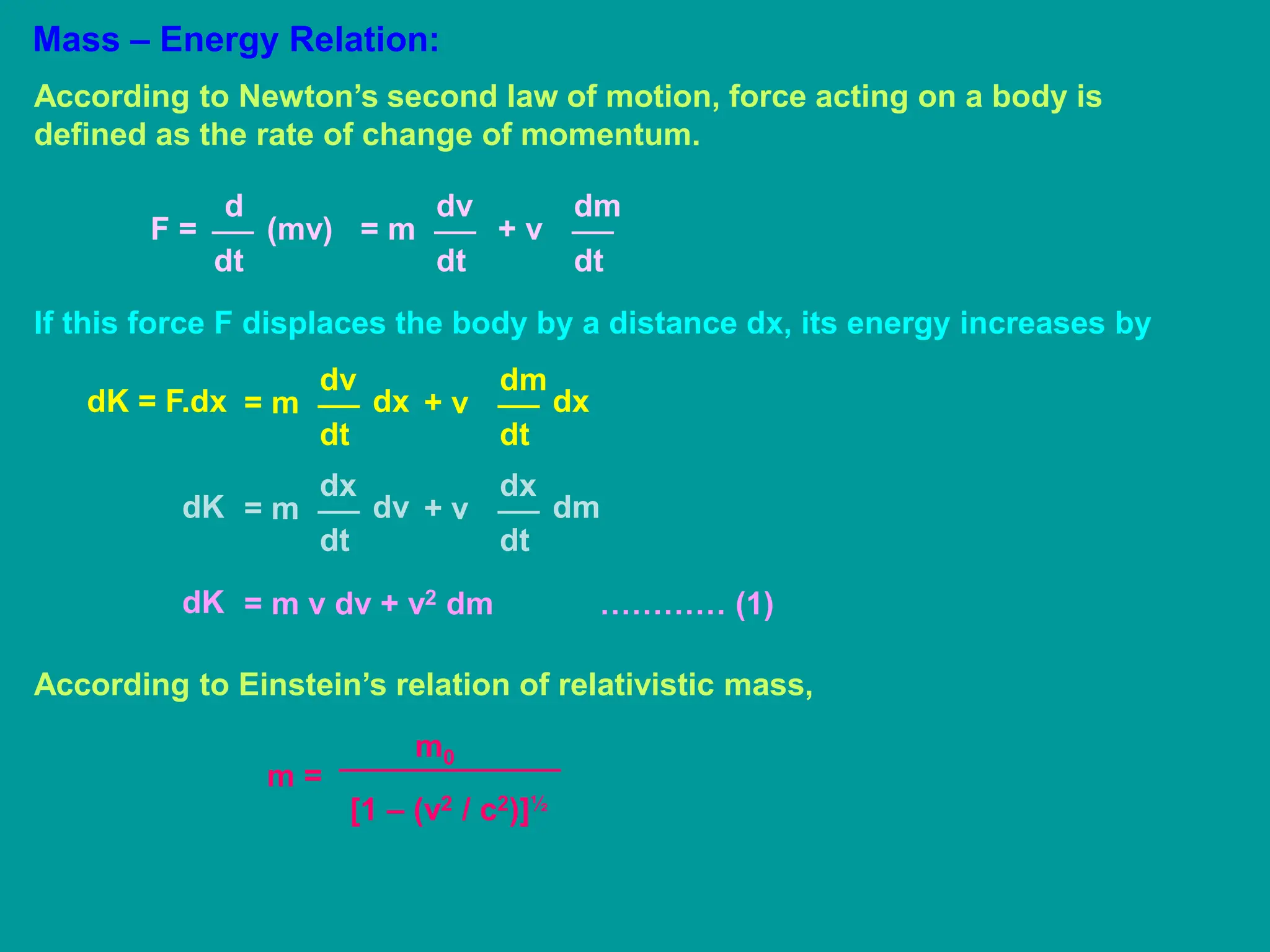 Mass – Energy Relation:
According to Newton’s second law of motion, force acting on a body is
defined as the rate of change of momentum.
d
dt
F = (mv)
dv
dt
= m
dm
dt
+ v
If this force F displaces the body by a distance dx, its energy increases by
dv
dt
= m
dK = F.dx dx
dm
dt
+ v dx
dx
dt
= m
dK dv
dx
dt
+ v dm
= m v dv + v2 dm ………… (1)
dK
According to Einstein’s relation of relativistic mass,
m =
m0
[1 – (v2 / c2)]½
 