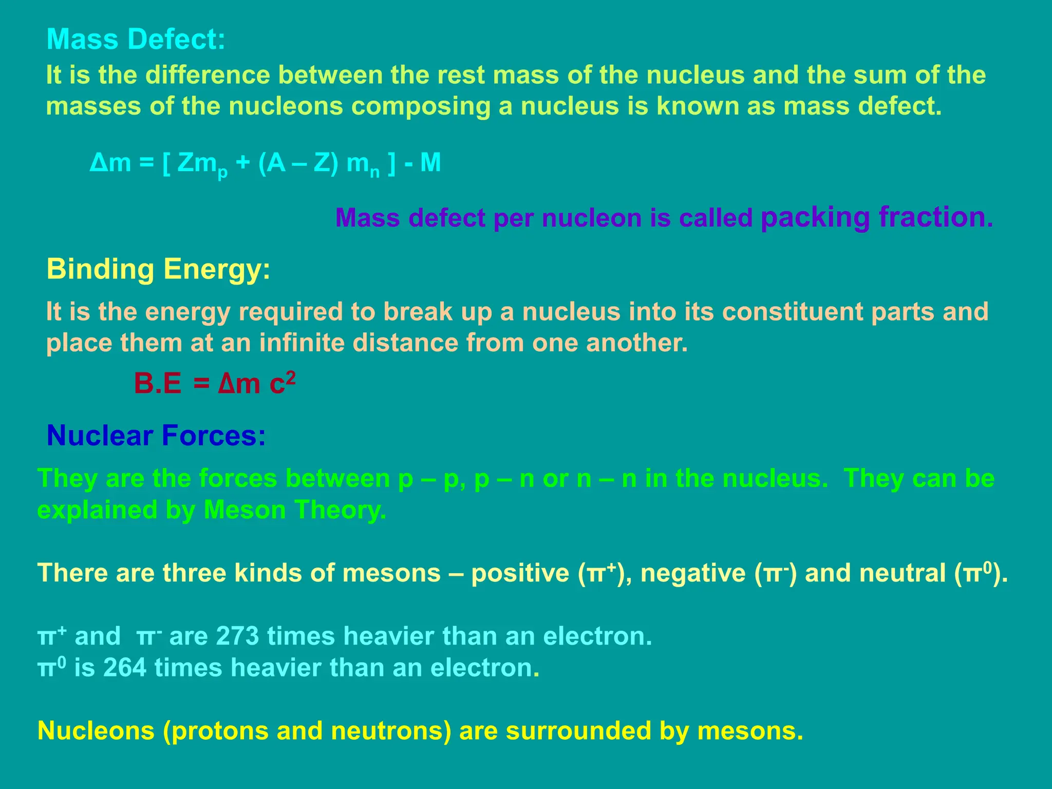 Mass Defect:
It is the difference between the rest mass of the nucleus and the sum of the
masses of the nucleons composing a nucleus is known as mass defect.
Δm = [ Zmp + (A – Z) mn ] - M
Mass defect per nucleon is called packing fraction.
Binding Energy:
It is the energy required to break up a nucleus into its constituent parts and
place them at an infinite distance from one another.
B.E = Δm c2
Nuclear Forces:
They are the forces between p – p, p – n or n – n in the nucleus. They can be
explained by Meson Theory.
There are three kinds of mesons – positive (π+), negative (π-) and neutral (π0).
π+ and π- are 273 times heavier than an electron.
π0 is 264 times heavier than an electron.
Nucleons (protons and neutrons) are surrounded by mesons.
 
