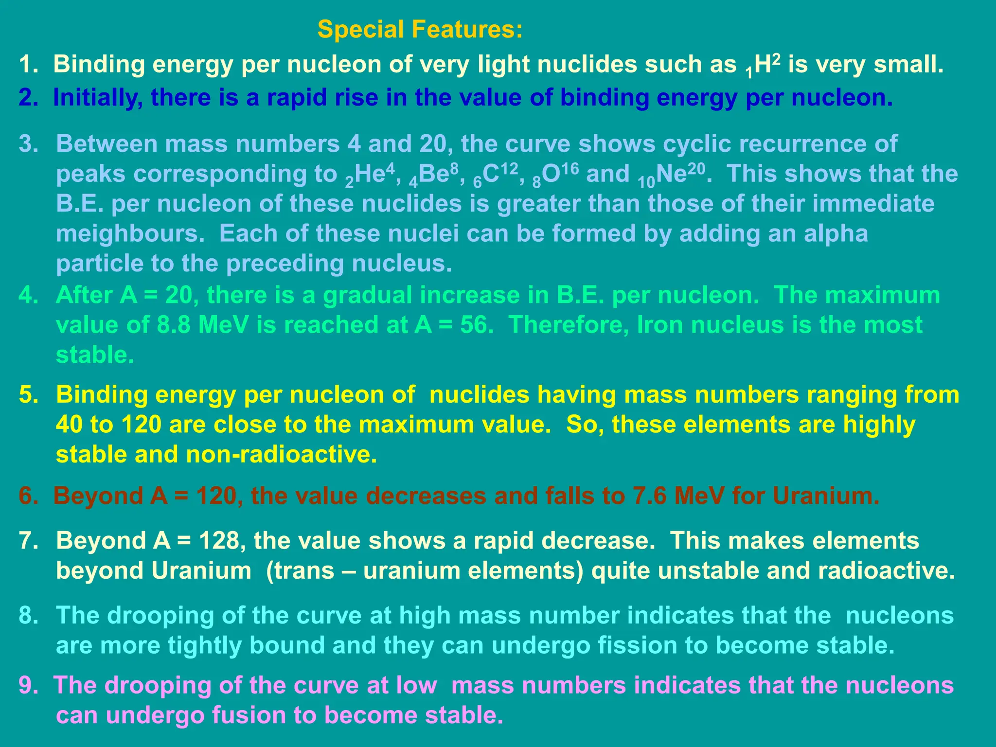 1. Binding energy per nucleon of very light nuclides such as 1H2 is very small.
2. Initially, there is a rapid rise in the value of binding energy per nucleon.
3. Between mass numbers 4 and 20, the curve shows cyclic recurrence of
peaks corresponding to 2He4, 4Be8, 6C12, 8O16 and 10Ne20. This shows that the
B.E. per nucleon of these nuclides is greater than those of their immediate
meighbours. Each of these nuclei can be formed by adding an alpha
particle to the preceding nucleus.
4. After A = 20, there is a gradual increase in B.E. per nucleon. The maximum
value of 8.8 MeV is reached at A = 56. Therefore, Iron nucleus is the most
stable.
5. Binding energy per nucleon of nuclides having mass numbers ranging from
40 to 120 are close to the maximum value. So, these elements are highly
stable and non-radioactive.
6. Beyond A = 120, the value decreases and falls to 7.6 MeV for Uranium.
7. Beyond A = 128, the value shows a rapid decrease. This makes elements
beyond Uranium (trans – uranium elements) quite unstable and radioactive.
8. The drooping of the curve at high mass number indicates that the nucleons
are more tightly bound and they can undergo fission to become stable.
9. The drooping of the curve at low mass numbers indicates that the nucleons
can undergo fusion to become stable.
Special Features:
 