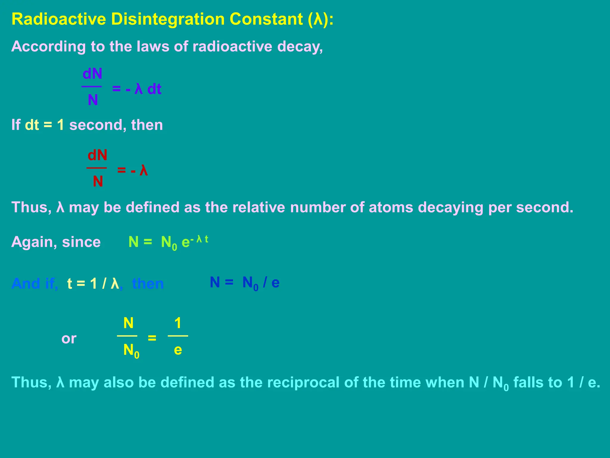 Radioactive Disintegration Constant (λ):
According to the laws of radioactive decay,
N
dN
= - λ dt
If dt = 1 second, then
N
dN
= - λ
Thus, λ may be defined as the relative number of atoms decaying per second.
Again, since N = N0 e- λ t
And if, t = 1 / λ, then N = N0 / e
or
N0
N
=
e
1
Thus, λ may also be defined as the reciprocal of the time when N / N0 falls to 1 / e.
 