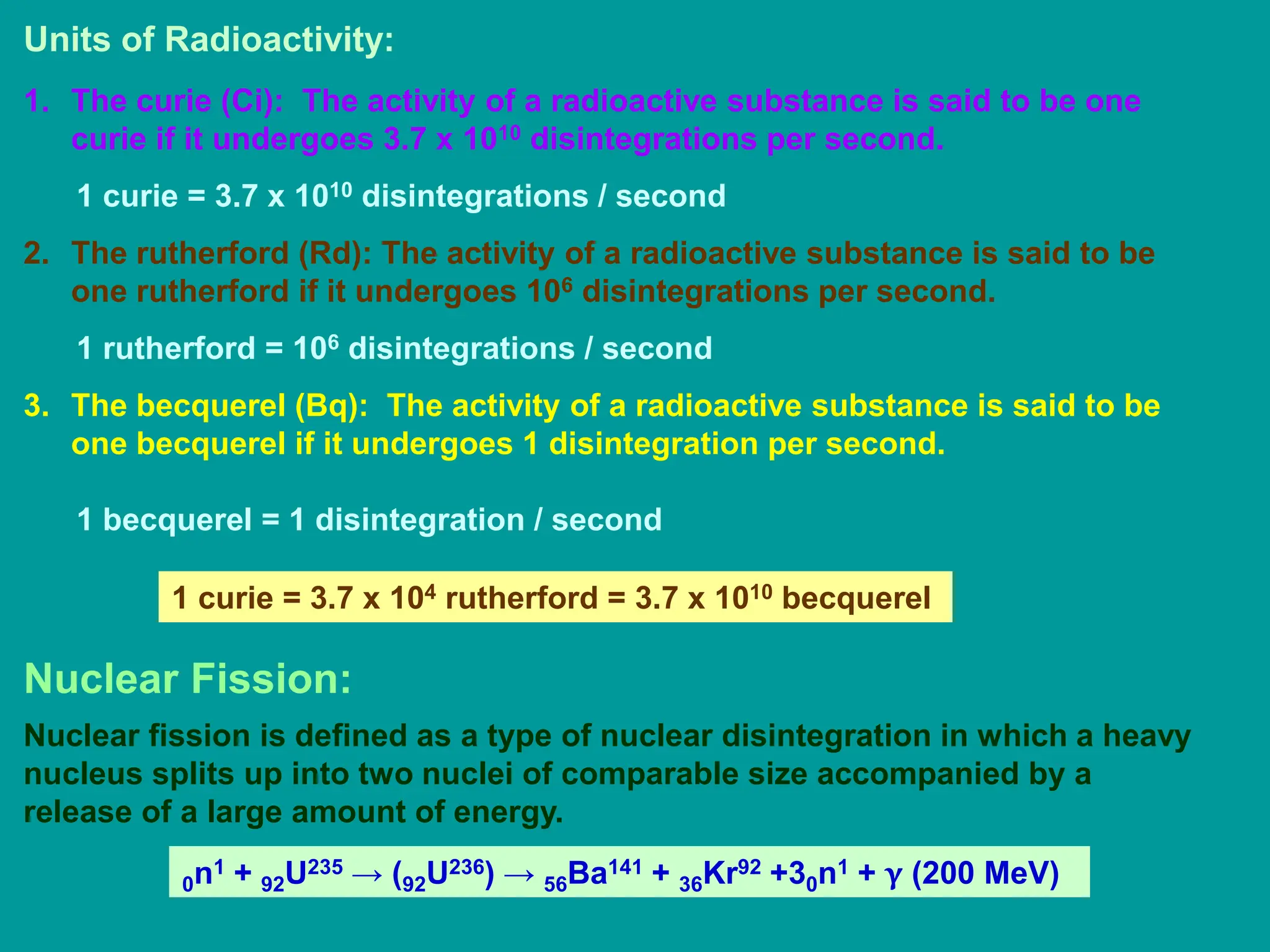 Units of Radioactivity:
1. The curie (Ci): The activity of a radioactive substance is said to be one
curie if it undergoes 3.7 x 1010 disintegrations per second.
1 curie = 3.7 x 1010 disintegrations / second
2. The rutherford (Rd): The activity of a radioactive substance is said to be
one rutherford if it undergoes 106 disintegrations per second.
1 rutherford = 106 disintegrations / second
3. The becquerel (Bq): The activity of a radioactive substance is said to be
one becquerel if it undergoes 1 disintegration per second.
1 becquerel = 1 disintegration / second
1 curie = 3.7 x 104 rutherford = 3.7 x 1010 becquerel
Nuclear Fission:
Nuclear fission is defined as a type of nuclear disintegration in which a heavy
nucleus splits up into two nuclei of comparable size accompanied by a
release of a large amount of energy.
0n1 + 92U235 → (92U236) → 56Ba141 + 36Kr92 +30n1 + γ (200 MeV)
 