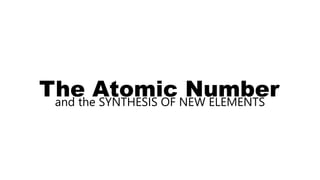The Atomic Number
and the SYNTHESIS OF NEW ELEMENTS
 