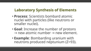 Laboratory Synthesis of Elements
▪ Process: Scientists bombard atomic
nuclei with particles (like neutrons or
smaller nuclei).
▪ Goal: Increase the number of protons
new atomic number new element.
→ →
▪ Example: Bombarding uranium with
neutrons produced neptunium (Z=93).
 