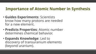 Importance of Atomic Number in Synthesis
▪ Guides Experiments: Scientists
know how many protons are needed
for a new element.
▪ Predicts Properties: Atomic number
determines chemical behavior.
▪ Expands Knowledge: Led to
discovery of transuranium elements
(beyond uranium).
 