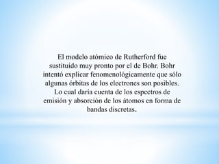 El modelo atómico de Rutherford fue 
sustituido muy pronto por el de Bohr. Bohr 
intentó explicar fenomenológicamente que sólo 
algunas órbitas de los electrones son posibles. 
Lo cual daría cuenta de los espectros de 
emisión y absorción de los átomos en forma de 
bandas discretas. 
 
