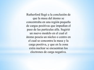 Rutherford llegó a la conclusión de 
que la masa del átomo se 
concentraba en una región pequeña 
de cargas positivas que impedían el 
paso de las partículas alfa. Sugirió 
un nuevo modelo en el cual el 
átomo poseía un núcleo o centro en 
el cual se concentra la masa y la 
carga positiva, y que en la zona 
extra nuclear se encuentran los 
electrones de carga negativa. 
 