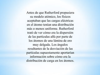 Antes de que Rutherford propusiera 
su modelo atómico, los físicos 
aceptaban que las cargas eléctricas 
en el átomo tenían una distribución 
más o menos uniforme. Rutherford 
trató de ver cómo era la dispersión 
de las partículas alfa por parte de 
los átomos de una lámina de oro 
muy delgada. Los ángulos 
resultantes de la desviación de las 
partículas supuestamente aportarían 
información sobre cómo era la 
distribución de carga en los átomos. 
 