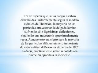 Era de esperar que, si las cargas estaban 
distribuidas uniformemente según el modelo 
atómico de Thomson, la mayoría de las 
partículas atravesarían la delgada lámina 
sufriendo sólo ligerísimas deflexiones, 
siguiendo una trayectoria aproximadamente 
recta. Aunque esto era cierto para la mayoría 
de las partículas alfa, un número importante 
de estas sufrían deflexiones de cerca de 180º, 
es decir, prácticamente salían rebotadas en 
dirección opuesta a la incidente. 
 