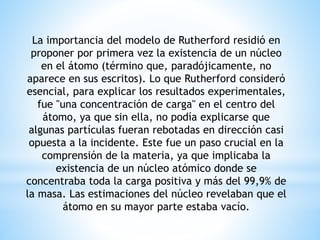La importancia del modelo de Rutherford residió en 
proponer por primera vez la existencia de un núcleo 
en el átomo (término que, paradójicamente, no 
aparece en sus escritos). Lo que Rutherford consideró 
esencial, para explicar los resultados experimentales, 
fue "una concentración de carga" en el centro del 
átomo, ya que sin ella, no podía explicarse que 
algunas partículas fueran rebotadas en dirección casi 
opuesta a la incidente. Este fue un paso crucial en la 
comprensión de la materia, ya que implicaba la 
existencia de un núcleo atómico donde se 
concentraba toda la carga positiva y más del 99,9% de 
la masa. Las estimaciones del núcleo revelaban que el 
átomo en su mayor parte estaba vacío. 
 