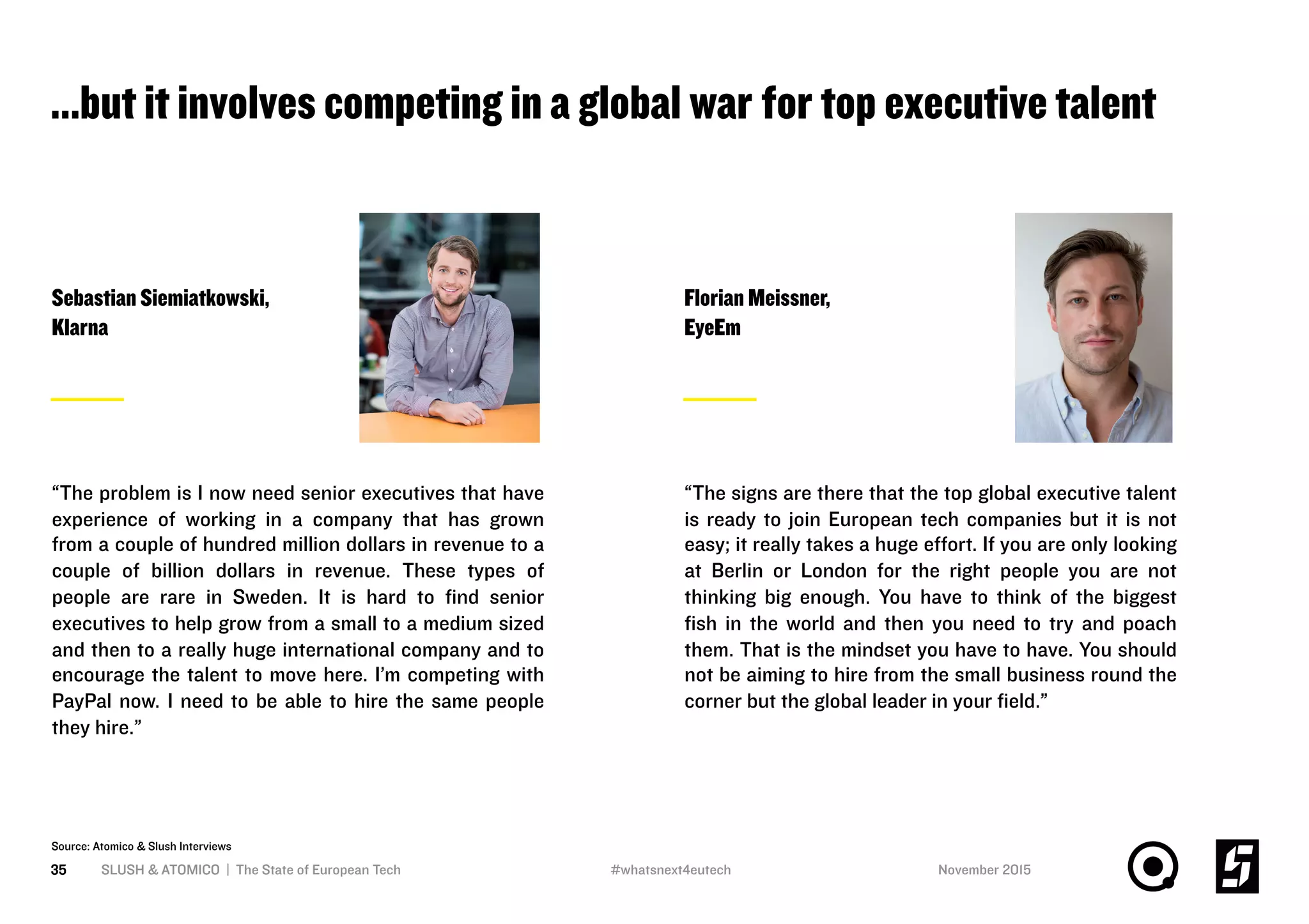 …but it involves competing in a global war for top executive talent
SLUSH & ATOMICO | The State of European Tech35
Source: Atomico & Slush Interviews
Sebastian Siemiatkowski,
Klarna
“The problem is I now need senior executives that have
experience of working in a company that has grown
from a couple of hundred million dollars in revenue to a
couple of billion dollars in revenue. These types of
people are rare in Sweden. It is hard to ﬁnd senior
executives to help grow from a small to a medium sized
and then to a really huge international company and to
encourage the talent to move here. I’m competing with
PayPal now. I need to be able to hire the same people
they hire.”
Florian Meissner,
EyeEm
“The signs are there that the top global executive talent
is ready to join European tech companies but it is not
easy; it really takes a huge eﬀort. If you are only looking
at Berlin or London for the right people you are not
thinking big enough. You have to think of the biggest
ﬁsh in the world and then you need to try and poach
them. That is the mindset you have to have. You should
not be aiming to hire from the small business round the
corner but the global leader in your ﬁeld.”
November 2015#whatsnext4eutech
 