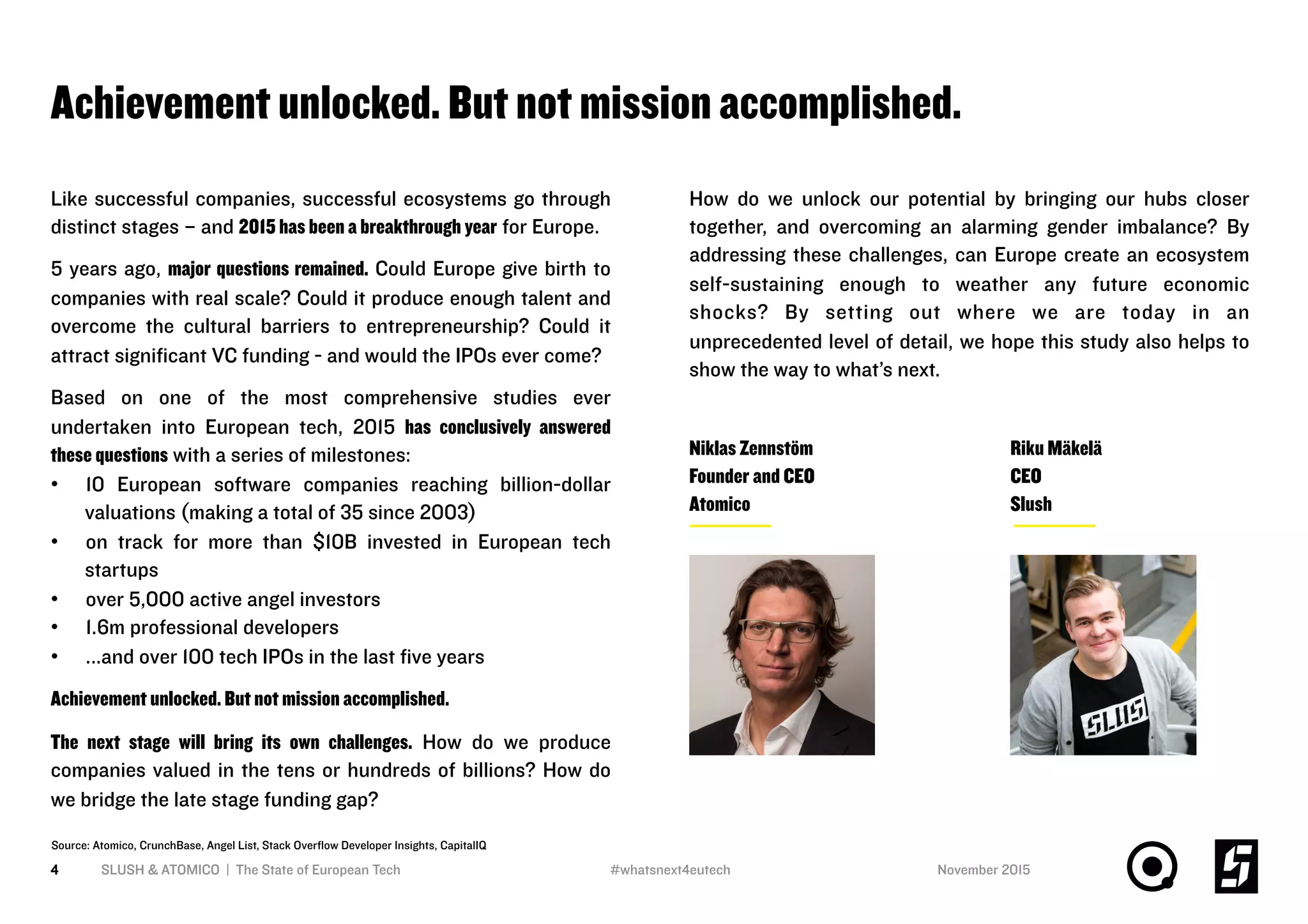Achievement unlocked. But not mission accomplished.
4 SLUSH & ATOMICO | The State of European Tech November 2015
Like successful companies, successful ecosystems go through
distinct stages – and 2015 has been a breakthrough year for Europe.
5 years ago, major questions remained. Could Europe give birth to
companies with real scale? Could it produce enough talent and
overcome the cultural barriers to entrepreneurship? Could it
attract signiﬁcant VC funding - and would the IPOs ever come?
Based on one of the most comprehensive studies ever
undertaken into European tech, 2015 has conclusively answered
these questions with a series of milestones:
•  10 European software companies reaching billion-dollar
valuations (making a total of 35 since 2003)
•  on track for more than $10B invested in European tech
startups
•  over 5,000 active angel investors
•  1.6m professional developers
•  ...and over 100 tech IPOs in the last ﬁve years
Achievement unlocked. But not mission accomplished.
The next stage will bring its own challenges. How do we produce
companies valued in the tens or hundreds of billions? How do
we bridge the late stage funding gap?
How do we unlock our potential by bringing our hubs closer
together, and overcoming an alarming gender imbalance? By
addressing these challenges, can Europe create an ecosystem
self-sustaining enough to weather any future economic
shocks? By setting out where we are today in an
unprecedented level of detail, we hope this study also helps to
show the way to what’s next.
Niklas Zennstöm
Founder and CEO
Atomico
Riku Mäkelä
CEO
Slush
Source: Atomico, CrunchBase, Angel List, Stack Overﬂow Developer Insights, CapitalIQ
#whatsnext4eutech
 