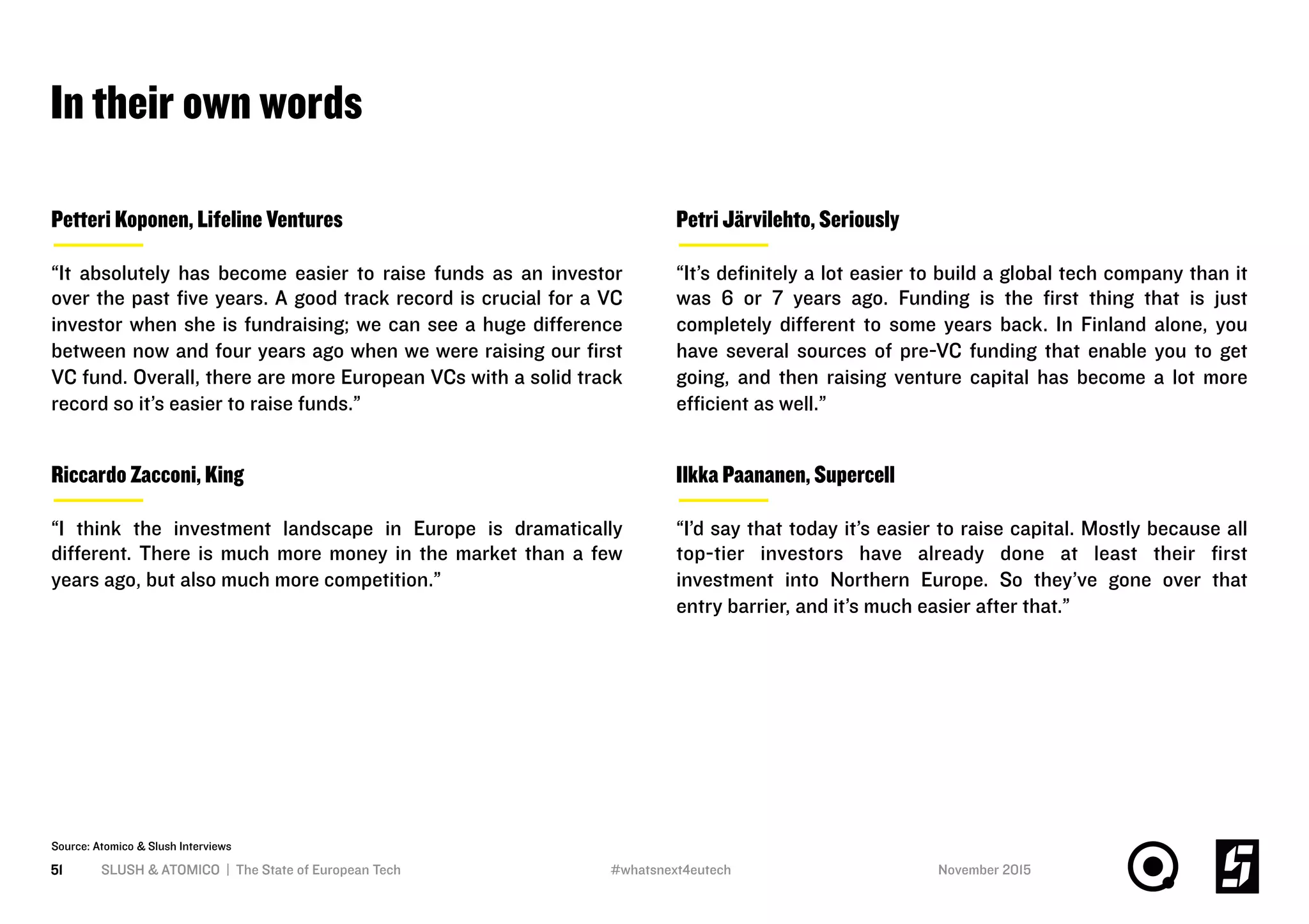 In their own words
SLUSH & ATOMICO | The State of European Tech51
Source: Atomico & Slush Interviews
Petri Järvilehto, Seriously
“It’s deﬁnitely a lot easier to build a global tech company than it
was 6 or 7 years ago. Funding is the ﬁrst thing that is just
completely diﬀerent to some years back. In Finland alone, you
have several sources of pre-VC funding that enable you to get
going, and then raising venture capital has become a lot more
eﬃcient as well.”
Petteri Koponen, Lifeline Ventures
“It absolutely has become easier to raise funds as an investor
over the past ﬁve years. A good track record is crucial for a VC
investor when she is fundraising; we can see a huge diﬀerence
between now and four years ago when we were raising our ﬁrst
VC fund. Overall, there are more European VCs with a solid track
record so it’s easier to raise funds.”
Riccardo Zacconi, King
“I think the investment landscape in Europe is dramatically
diﬀerent. There is much more money in the market than a few
years ago, but also much more competition.”
Ilkka Paananen, Supercell
“I’d say that today it’s easier to raise capital. Mostly because all
top-tier investors have already done at least their ﬁrst
investment into Northern Europe. So they’ve gone over that
entry barrier, and it’s much easier after that.”
November 2015#whatsnext4eutech
 