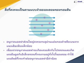 - อนุภาคแอลฟาส่วนใหญ่ควรจะทะลุผ่านแผ่นทองคําหรือเบนจาก
แนวเดิมเพียงเล็กน้อย
- เนื่องจากอนุภาคแอลฟาจะเกิดแรงผลักกับโปรตอนและเกิด
แรงดึงดูดกับอิเล็กตรอนที่กระจายอยู่ทั่วไปในอะตอม ทําให้
แรงลัพธ์ที่กระทําต่ออนุภาคแอลฟามีค่าน้อย
สิ่งที่ควรจะเป็นตามแบบจําลองอะตอมของทอมสัน
 