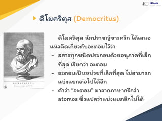 ดิโมคริตุส (Democritus)
ดิโมคริตุส นักปราชญ์ชาวกรีก ได้เสนอ
แนวคิดเกี่ยวกับอะตอมไว้ว่า
- สสารทุกชนิดประกอบด้วยอนุภาคที่เล็ก
ที่สุด เรียกว่า อะตอม
- อะตอมเป็นหน่วยที่เล็กที่สุด ไม่สามารถ
แบ่งแยกต่อไปได้อีก
- คําว่า “อะตอม” มาจากภาษากรีกว่า
atomos ซึ่งแปลว่าแบ่งแยกอีกไม่ได้
 