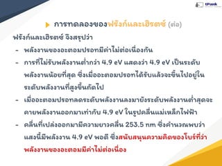 การทดลองของฟรังก์และเฮิรตซ์ (ต่อ)
ฟรังก์และเฮิรตซ์ จึงสรุปว่า
- พลังงานของอะตอมปรอทมีค่าไม่ต่อเนื่องกัน
- การที่ไม่รับพลังงานตํ่ากว่า 4.9 eV แสดงว่า 4.9 eV เป็นระดับ
พลังงานน้อยที่สุด ซึ่งเมื่ออะตอมปรอทได้รับแล้วจะขึ้นไปอยู่ใน
ระดับพลังงานที่สูงขึ้นถัดไป
- เมื่ออะตอมปรอทลดระดับพลังงานลงมายังระดับพลังงานตํ่าสุดจะ
คายพลังงานออกมาเท่ากับ 4.9 eV ในรูปคลื่นแม่เหล็กไฟฟ้า
- คลื่นที่เปล่งออกมามีความยาวคลื่น 253.5 nm ซึ่งคํานวณพบว่า
แสงนี้มีพลังงาน 4.9 eV พอดี ซึ่งสนับสนุนความคิดของโบร์ที่ว่า
พลังงานของอะตอมมีค่าไม่ต่อเนื่อง
 