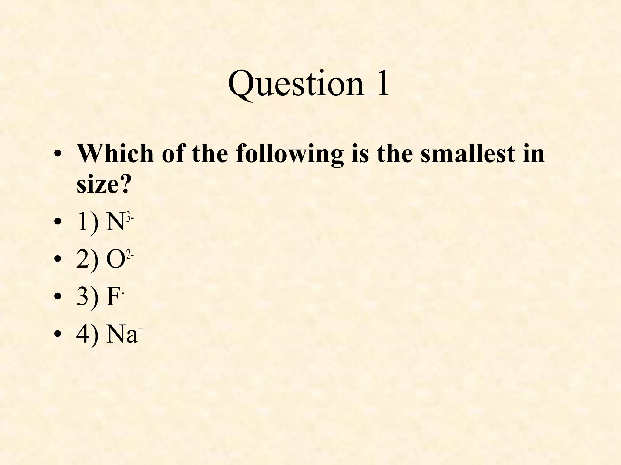 • Which of the following is the smallest in
size?
• 1) N3-
• 2) O2-
• 3) F-
• 4) Na+
Question 1
 