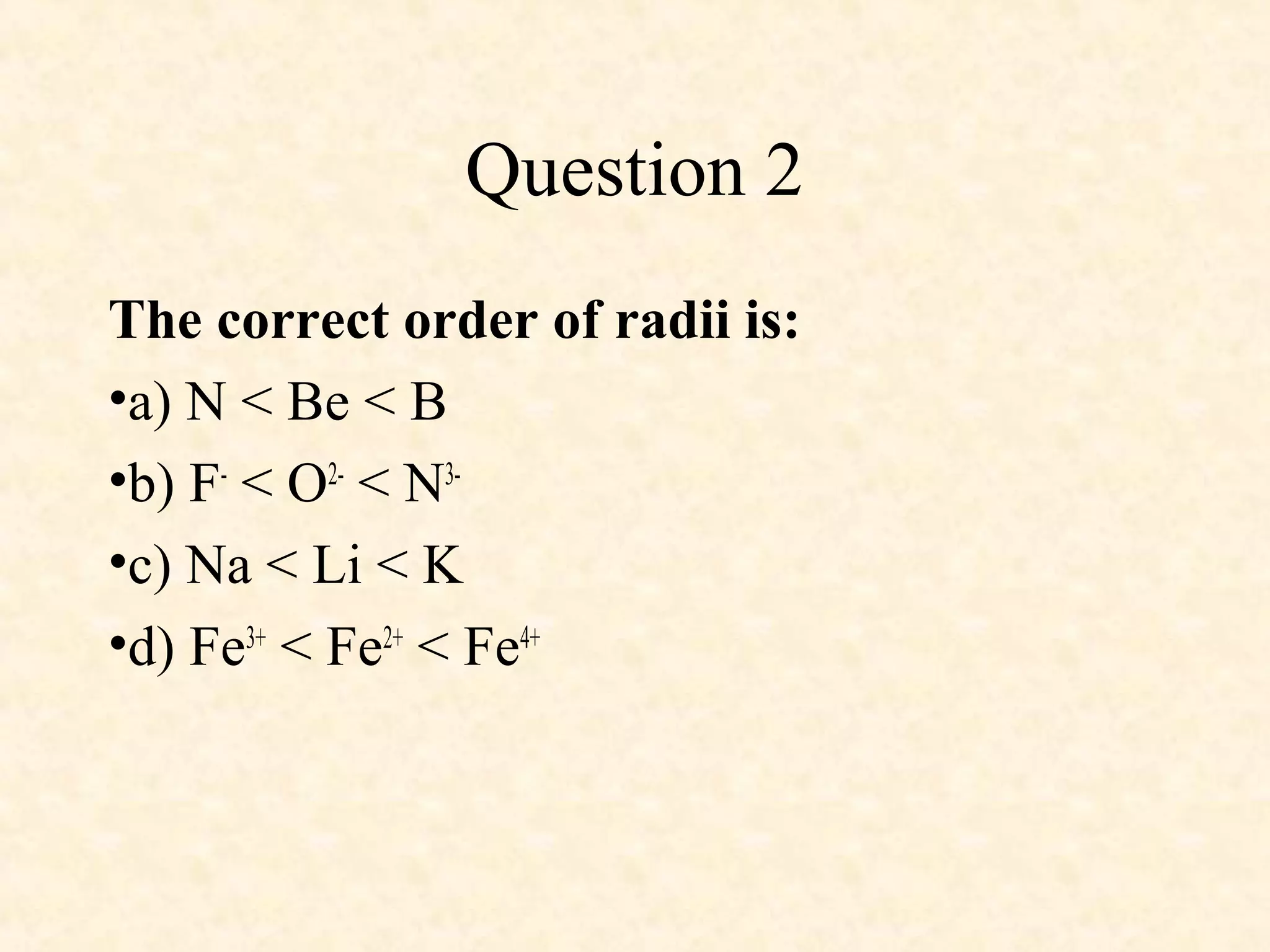 Question 2
The correct order of radii is:
•a) N < Be < B
•b) F-
< O2-
< N3-
•c) Na < Li < K
•d) Fe3+
< Fe2+
< Fe4+
 