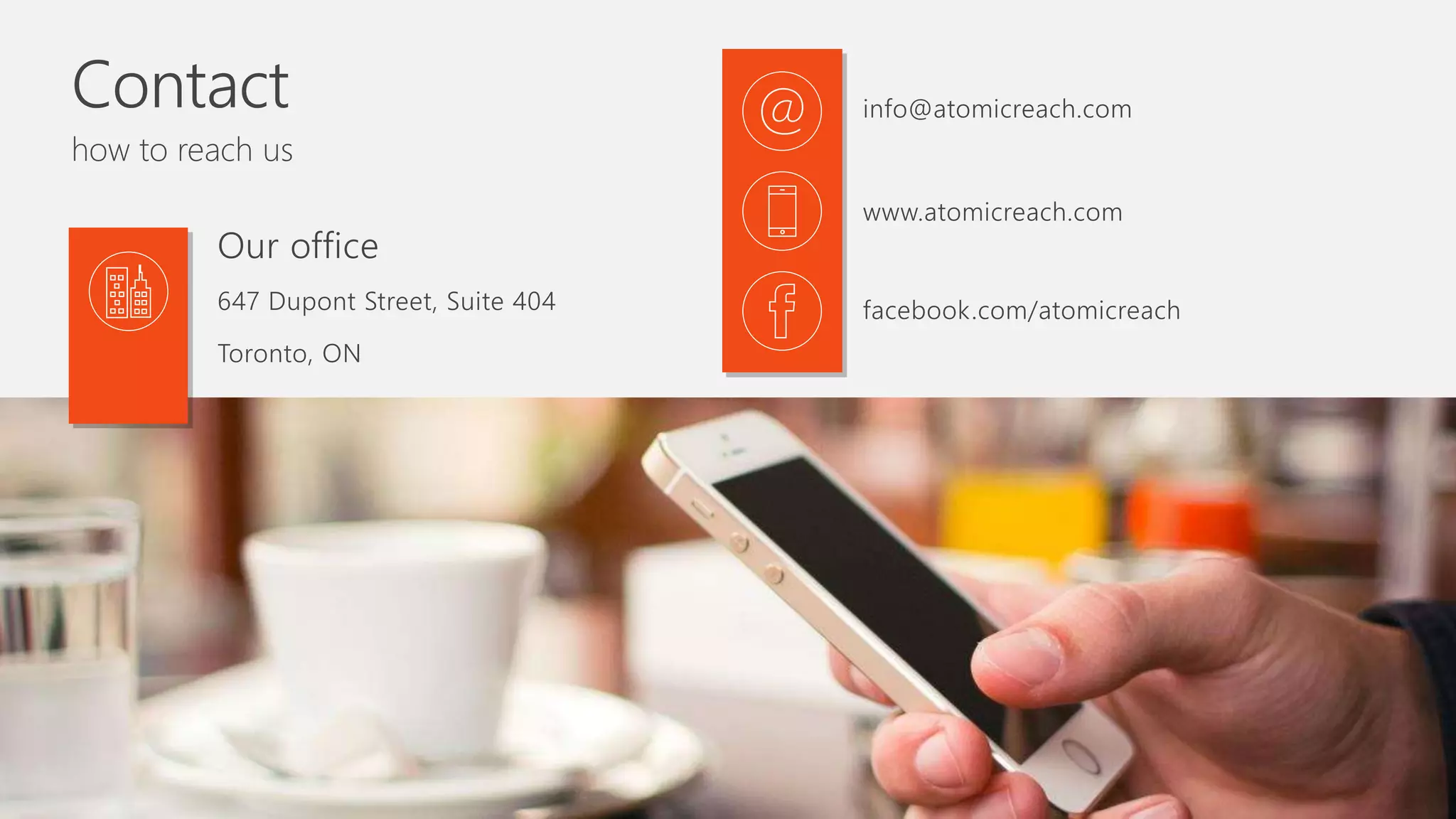 Contact
how to reach us
647 Dupont Street, Suite 404
Toronto, ON
Our office
info@atomicreach.com
www.atomicreach.com
facebook.com/atomicreach
 