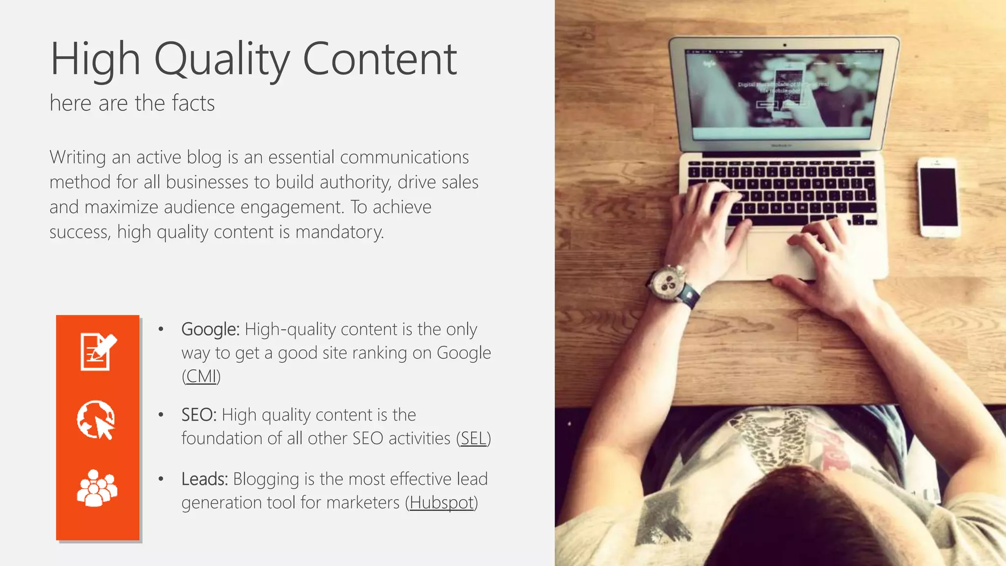 High Quality Content
here are the facts
Writing an active blog is an essential communications
method for all businesses to build authority, drive sales
and maximize audience engagement. To achieve
success, high quality content is mandatory.
• Google: High-quality content is the only
way to get a good site ranking on Google
(CMI)
• SEO: High quality content is the
foundation of all other SEO activities (SEL)
• Leads: Blogging is the most effective lead
generation tool for marketers (Hubspot)
 