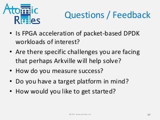 Questions / Feedback
• Is FPGA acceleration of packet-based DPDK
workloads of interest?
• Are there specific challenges you are facing
that perhaps Arkville will help solve?
• How do you measure success?
• Do you have a target platform in mind?
• How would you like to get started?
17©2017 Atomic Rules LLC
 