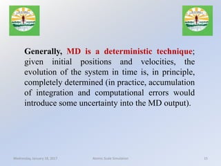 Generally, MD is a deterministic technique;
given initial positions and velocities, the
evolution of the system in time is, in principle,
completely determined (in practice, accumulation
of integration and computational errors would
introduce some uncertainty into the MD output).
Wednesday, January 18, 2017 15Atomic Scale Simulation
 