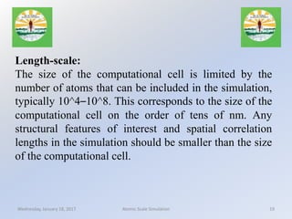 Length-scale:
The size of the computational cell is limited by the
number of atoms that can be included in the simulation,
typically 10^4–10^8. This corresponds to the size of the
computational cell on the order of tens of nm. Any
structural features of interest and spatial correlation
lengths in the simulation should be smaller than the size
of the computational cell.
Wednesday, January 18, 2017 19Atomic Scale Simulation
 