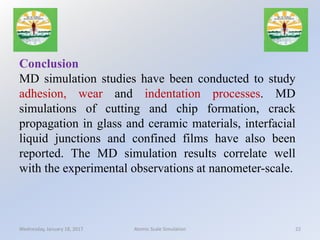 Conclusion
MD simulation studies have been conducted to study
adhesion, wear and indentation processes. MD
simulations of cutting and chip formation, crack
propagation in glass and ceramic materials, interfacial
liquid junctions and confined films have also been
reported. The MD simulation results correlate well
with the experimental observations at nanometer-scale.
Wednesday, January 18, 2017 22Atomic Scale Simulation
 