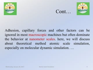 Adhesion, capillary forces and other factors can be
ignored in most macroscopic machines but often dominate
the behavior at nanometer scales. here, we will discuss
about theoretical method atomic scale simulation,
especially on molecular dynamic simulation. …
Wednesday, January 18, 2017 4Atomic Scale Simulation
Cont…
 