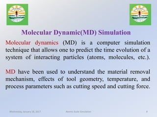 Molecular dynamics (MD) is a computer simulation
technique that allows one to predict the time evolution of a
system of interacting particles (atoms, molecules, etc.).
MD have been used to understand the material removal
mechanism, effects of tool geometry, temperature, and
process parameters such as cutting speed and cutting force.
Molecular Dynamic(MD) Simulation
Wednesday, January 18, 2017 8Atomic Scale Simulation
 
